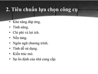 2. Tiêu chuẩn lựa chọn công cụ
• Khả năng đáp ứng.
• Tính năng.
• Chi phí và lợi ích.
• Nền tảng.
• Ngôn ngữ chương trình.
• Tính dễ sử dụng.
• Kiến trúc mở.
• Sự ổn định của nhà cung cấp.
 