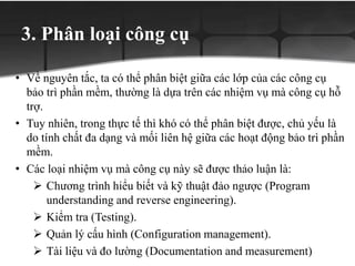 3. Phân loại công cụ
• Về nguyên tắc, ta có thể phân biệt giữa các lớp của các công cụ
bảo trì phần mềm, thường là dựa trên các nhiệm vụ mà công cụ hỗ
trợ.
• Tuy nhiên, trong thực tế thì khó có thể phân biệt được, chủ yếu là
do tính chất đa dạng và mối liên hệ giữa các hoạt động bảo trì phần
mềm.
• Các loại nhiệm vụ mà công cụ này sẽ được thảo luận là:
 Chương trình hiểu biết và kỹ thuật đảo ngược (Program
understanding and reverse engineering).
 Kiểm tra (Testing).
 Quản lý cấu hình (Configuration management).
 Tài liệu và đo lường (Documentation and measurement)
 