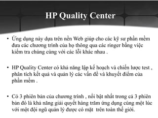 HP Quality Center
• Ứng dụng này dựa trên nền Web giúp cho các kỹ sư phần mềm
đưa các chương trình của họ thông qua các ringer bằng việc
kiểm tra chúng cùng với các lỗi khác nhau .
• HP Quality Center có khả năng lập kế hoạch và chiến lược test ,
phân tích kết quả và quản lý các vấn đề và khuyết điểm của
phần mềm .
• Có 3 phiên bản của chương trình , nổi bật nhất trong cả 3 phiên
bản đó là khả năng giải quyết hàng trăm ứng dụng cùng một lúc
với một đội ngũ quản lý được có mặt trên toàn thế giới.
 