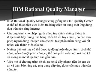 IBM Rational Quality Manager
• IBM Rational Quality Manager cũng giống như HP Quality Center
ở chỗ nó thực hiện việc kiểm tra bằng cách sử dụng một ứng dụng
dựa trên nền tảng Internet
• Chương trình cho phép người dùng tủy chỉnh những thông tin
được trình bày thông qua bảng điều khiển tùy chỉnh , nó còn cho
phép người dùng lên lịch cho các bài test phần mềm cùng với rất
nhiều các thành viên của họ .
• Những bài test này có thể được tự động hoặc được làm 1 cách thủ
công nếu có một phân vùng cụ thể của phần mềm nơi mà các kỹ
sư mong muốn được tiếp cận gần hơn .
• Việc mô tả chương trình sẽ chỉ ra nó sẽ đẩy nhanh tiến độ của dự
án và đảm bảo rằng các ứng dụng đáp ứng được các mục tiêu của
công ty .
 