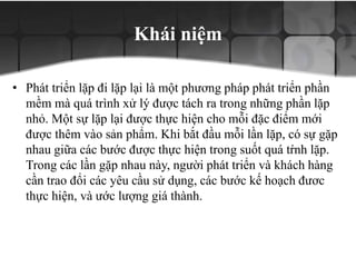 Khái niệm
• Phát triển lặp đi lặp lại là một phương pháp phát triển phần
mềm mà quá trình xử lý được tách ra trong những phần lặp
nhỏ. Một sự lặp lại được thực hiện cho mỗi đặc điểm mới
được thêm vào sản phẩm. Khi bắt đầu mỗi lần lặp, có sự gặp
nhau giữa các bước được thực hiện trong suốt quá tŕnh lặp.
Trong các lần gặp nhau này, người phát triển và khách hàng
cần trao đổi các yêu cầu sử dụng, các bước kế hoạch đươc
thực hiện, và ước lượng giá thành.
 