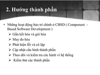 2. Hướng thành phần
• Những hoạt động bảo trì chính ở CBSD ( Component -
Based Software Development )
 Gắn kết hóa và gói hóa
 May đo hóa
 Phát hiện lỗi và cô lập
 Cập nhật cấu hình thành phần
 Theo dõi và kiểm tra các hành vi hệ thống
 Kiểm thử các thành phần
 