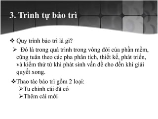 3. Trình tự bảo trì
 Quy trình bảo trì là gì?
 Đó là trong quá trình trong vòng đời của phần mềm,
cũng tuân theo các pha phân tích, thiết kế, phát triển,
và kiểm thử từ khi phát sinh vấn đề cho đến khi giải
quyết xong.
Thao tác bảo trì gồm 2 loại:
Tu chỉnh cái đã có
Thêm cái mới
 