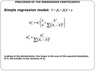Simple regression model: Y = b1 + b2X + u
PRECISION OF THE REGRESSION COEFFICIENTS
Looking at the denominator, the larger is the sum of the squared deviations
of X, the smaller is the variance of b2.
  










2
2
22 1
1
XX
X
n i
ub ss
  )(MSD
2
2
2
2
2
XnXX
u
i
u
b
ss
s 



 