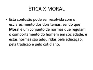 ÉTICA X MORAL
• Esta confusão pode ser resolvida com o
esclarecimento dos dois temas, sendo que
Moral é um conjunto de normas que regulam
o comportamento do homem em sociedade, e
estas normas são adquiridas pela educação,
pela tradição e pelo cotidiano.
 
