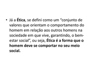 • Já a Ética, se defini como um “conjunto de
valores que orientam o comportamento do
homem em relação aos outros homens na
sociedade em que vive, garantindo, o bem-
estar social”, ou seja, Ética é a forma que o
homem deve se comportar no seu meio
social.
 