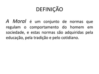 DEFINIÇÃO
A Moral é um conjunto de normas que
regulam o comportamento do homem em
sociedade, e estas normas são adquiridas pela
educação, pela tradição e pelo cotidiano.
 