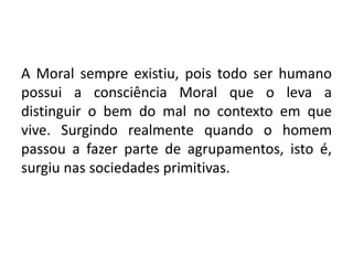 A Moral sempre existiu, pois todo ser humano
possui a consciência Moral que o leva a
distinguir o bem do mal no contexto em que
vive. Surgindo realmente quando o homem
passou a fazer parte de agrupamentos, isto é,
surgiu nas sociedades primitivas.
 