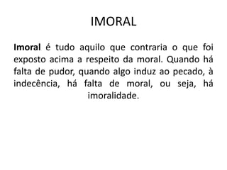 IMORAL
Imoral é tudo aquilo que contraria o que foi
exposto acima a respeito da moral. Quando há
falta de pudor, quando algo induz ao pecado, à
indecência, há falta de moral, ou seja, há
imoralidade.
 