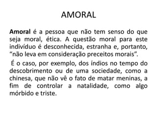 AMORAL
Amoral é a pessoa que não tem senso do que
seja moral, ética. A questão moral para este
indivíduo é desconhecida, estranha e, portanto,
“não leva em consideração preceitos morais”.
É o caso, por exemplo, dos índios no tempo do
descobrimento ou de uma sociedade, como a
chinesa, que não vê o fato de matar meninas, a
fim de controlar a natalidade, como algo
mórbido e triste.
 
