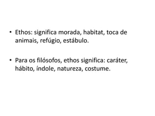 • Ethos: significa morada, habitat, toca de
animais, refúgio, estábulo.
• Para os filósofos, ethos significa: caráter,
hábito, índole, natureza, costume.
 