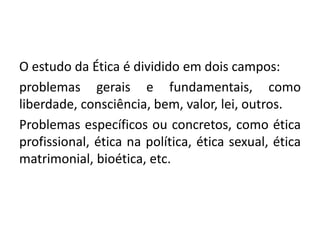 O estudo da Ética é dividido em dois campos:
problemas gerais e fundamentais, como
liberdade, consciência, bem, valor, lei, outros.
Problemas específicos ou concretos, como ética
profissional, ética na política, ética sexual, ética
matrimonial, bioética, etc.
 