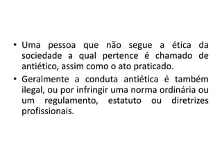 • Uma pessoa que não segue a ética da
sociedade a qual pertence é chamado de
antiético, assim como o ato praticado.
• Geralmente a conduta antiética é também
ilegal, ou por infringir uma norma ordinária ou
um regulamento, estatuto ou diretrizes
profissionais.
 