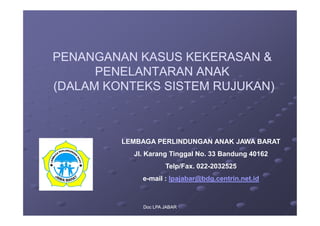 PENANGANAN KASUS KEKERASAN &
PENANGANAN KASUS KEKERASAN &
PENELANTARAN ANAK
PENELANTARAN ANAK
(DALAM KONTEKS SISTEM RUJUKAN)
(DALAM KONTEKS SISTEM RUJUKAN)
Doc LPA JABAR
Doc LPA JABAR
LEMBAGA PERLINDUNGAN ANAK JAWA BARAT
Jl. Karang Tinggal No. 33 Bandung 40162
Telp/Fax. 022-2032525
e-mail : lpajabar@bdg.centrin.net.id
 