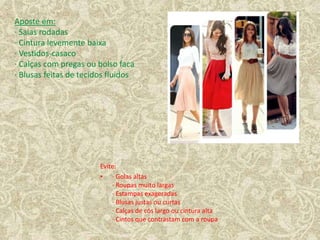 Evite:
• · Golas altas
· Roupas muito largas
· Estampas exageradas
· Blusas justas ou curtas
· Calças de cós largo ou cintura alta
· Cintos que contrastam com a roupa
Aposte em:
· Saias rodadas
· Cintura levemente baixa
· Vestidos-casaco
· Calças com pregas ou bolso faca
· Blusas feitas de tecidos fluidos
 