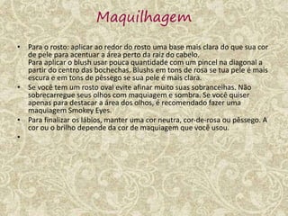 Maquilhagem
• Para o rosto: aplicar ao redor do rosto uma base mais clara do que sua cor
de pele para acentuar a área perto da raiz do cabelo.
Para aplicar o blush usar pouca quantidade com um pincel na diagonal a
partir do centro das bochechas. Blushs em tons de rosa se tua pele é mais
escura e em tons de pêssego se sua pele é mais clara.
• Se você tem um rosto oval evite afinar muito suas sobrancelhas. Não
sobrecarregue seus olhos com maquiagem e sombra. Se você quiser
apenas para destacar a área dos olhos, é recomendado fazer uma
maquiagem Smokey Eyes.
• Para finalizar os lábios, manter uma cor neutra, cor-de-rosa ou pêssego. A
cor ou o brilho depende da cor de maquiagem que você usou.
•
 