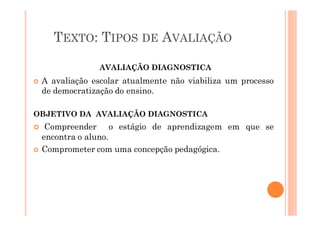 AVALIAÇÃO DIAGNOSTICA
� A avaliação escolar atualmente não viabiliza um processo
de democratização do ensino.
OBJETIVO DA AVALIAÇÃO DIAGNOSTICA
� Compreender o estágio de aprendizagem em que se
encontra o aluno.
� Comprometer com uma concepção pedagógica.
TEXTO: TIPOS DE AVALIAÇÃO
 
