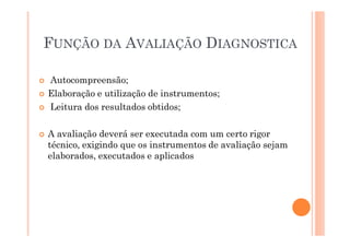 FUNÇÃO DA AVALIAÇÃO DIAGNOSTICA
� Autocompreensão;
� Elaboração e utilização de instrumentos;
� Leitura dos resultados obtidos;
� A avaliação deverá ser executada com um certo rigor
técnico, exigindo que os instrumentos de avaliação sejam
elaborados, executados e aplicados
 