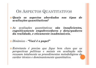 � Quais os aspectos abordados nos tipos de
avaliações quantitativos?
� As avaliações quantitativas são insuficientes,
cognitivamente empobrecedores e deturpadores
da realidade, e eticamente inadmissíveis.
� Dinâmica – “Você é o papel”
� Entretanto é preciso que fique bem claro que as
perspectivas políticas e sociais em avaliação não
recusam totalmente os procedimentos metodológicos de
caráter técnico e dominantemente quantitativo.
OS ASPECTOS QUANTITATIVOS
 