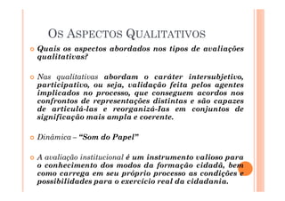� Quais os aspectos abordados nos tipos de avaliações
qualitativas?
� Nas qualitativas abordam o caráter intersubjetivo,
participativo, ou seja, validação feita pelos agentes
implicados no processo, que conseguem acordos nos
confrontos de representações distintas e são capazes
de articulá-las e reorganizá-Ias em conjuntos de
significação mais ampla e coerente.
� Dinâmica – “Som do Papel”
� A avaliação institucional é um instrumento valioso para
o conhecimento dos modos da formação cidadã, bem
como carrega em seu próprio processo as condições e
possibilidades para o exercício real da cidadania.
OS ASPECTOS QUALITATIVOS
 