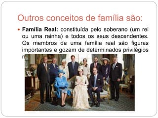 Outros conceitos de família são:
 Família Real: constituída pelo soberano (um rei
ou uma rainha) e todos os seus descendentes.
Os membros de uma família real são figuras
importantes e gozam de determinados privilégios
na nação que representa.
 