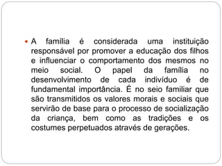  A família é considerada uma instituição
responsável por promover a educação dos filhos
e influenciar o comportamento dos mesmos no
meio social. O papel da família no
desenvolvimento de cada indivíduo é de
fundamental importância. É no seio familiar que
são transmitidos os valores morais e sociais que
servirão de base para o processo de socialização
da criança, bem como as tradições e os
costumes perpetuados através de gerações.
 