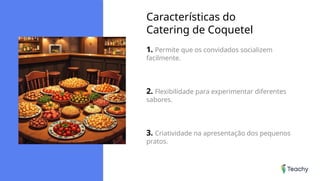 Características do
Catering de Coquetel
1. Permite que os convidados socializem
facilmente.
2. Flexibilidade para experimentar diferentes
sabores.
3. Criatividade na apresentação dos pequenos
pratos.
 