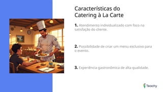 Características do
Catering à La Carte
1. Atendimento individualizado com foco na
satisfação do cliente.
2. Possibilidade de criar um menu exclusivo para
o evento.
3. Experiência gastronômica de alta qualidade.
 