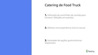 Catering de Food Truck
1. Utilização de caminhões de comida para
fornecer refeições em eventos.
2. Oferece uma experiência única e casual.
3. Variedade de opções gastronômicas
disponíveis.
 