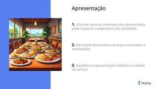 Apresentação
1. A forma como os alimentos são apresentados
pode impactar a experiência do convidado.
2. Decoração dos pratos e arranjos aumentam a
atratividade.
3. Detalhes na apresentação refletem o cuidado
do serviço.
 