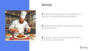 Serviço
1. Profissionais treinados são essenciais para
garantir um atendimento de qualidade.
2. Experiência do cliente é aprimorada por um
serviço atencioso.
3. A equipe deve ser bem informada sobre o
menu e sua apresentação.
 