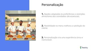 Personalização
1. Opções adaptadas às preferências e restrições
alimentares dos convidados são essenciais.
2. Flexibilidade no menu melhora a satisfação do
cliente.
3. Personalização cria uma experiência única e
memorável.
 