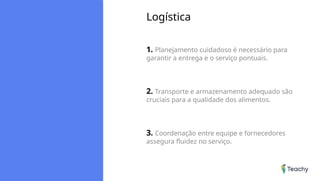 Logística
1. Planejamento cuidadoso é necessário para
garantir a entrega e o serviço pontuais.
2. Transporte e armazenamento adequado são
cruciais para a qualidade dos alimentos.
3. Coordenação entre equipe e fornecedores
assegura fluidez no serviço.
 