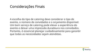 Considerações Finais
A escolha do tipo de catering deve considerar o tipo de
evento, o número de convidados e o orçamento disponível.
Um bom serviço de catering pode elevar a experiência do
evento e deixar uma impressão duradoura nos convidados.
Portanto, é essencial planejar cuidadosamente para garantir
que todas as necessidades sejam atendidas.
 