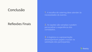 Conclusão
Reflexões Finais
1. A escolha do catering deve atender às
necessidades do evento.
2. As opções são variadas e podem
personalizar a experiência dos
convidados.
3. A logística e a apresentação
desempenham papéis cruciais na
satisfação dos participantes.
 