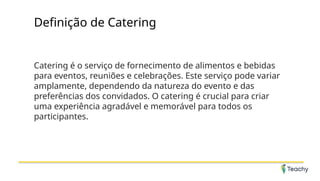 Definição de Catering
Catering é o serviço de fornecimento de alimentos e bebidas
para eventos, reuniões e celebrações. Este serviço pode variar
amplamente, dependendo da natureza do evento e das
preferências dos convidados. O catering é crucial para criar
uma experiência agradável e memorável para todos os
participantes.
 