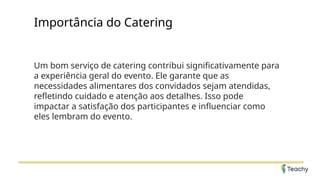 Importância do Catering
Um bom serviço de catering contribui significativamente para
a experiência geral do evento. Ele garante que as
necessidades alimentares dos convidados sejam atendidas,
refletindo cuidado e atenção aos detalhes. Isso pode
impactar a satisfação dos participantes e influenciar como
eles lembram do evento.
 