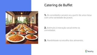 Catering de Buffet
1. Os convidados servem-se a partir de uma mesa
com uma variedade de pratos.
2. Estímulo à interação social entre os
convidados.
3. Flexibilidade na escolha dos alimentos.
 