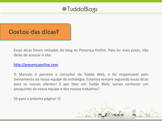 #TuddoBlogs


Gostou das dicas?

 Essas dicas foram retiradas do blog da Presença Online. Para ler mais posts, não
 deixe de acessar o site:

 http://presencaonline.com

 O Marcelo é parceiro e consultor da Tuddo Web, e foi responsável pelo
 treinamento da nossa equipe de estratégia. Estamos sempre seguindo essas dicas
 para os nossos clientes! E por falar em Tuddo Web, vamos conhecer um
 pouquinho da nossa equipe e dos nossos trabalhos?

 Vá para a próxima página! 
 