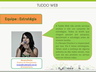 TUDDO WEB


Equipe : Estratégia
                                       A Tuddo Web não vende serviços
                                       avulsos e sim um conjunto de
                                       estratégias. Todos os briefs que
                                       chegam passam por pesquisa,
                                       benchmark e estratégia antes de
                                       virarem tarefas.
                                       E a Renata Checha é a responsável
                                       por isso. Ela é nossa estrategista.
                                       Talvez você a conheça de alguma
                                       palestra ou das redes sociais, mas
                                       com ela seu produto ou serviço
                                       está em ótimas mãos.
             Renata Checha
        Diretora de Planejamento
       renata@tuddoweb.com.br
             @renatachecha
 