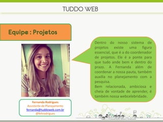 TUDDO WEB


Equipe : Projetos
                                       Dentro do nosso sistema de
                                       projetos existe uma figura
                                       essencial, que é a do coordenador
                                       de projetos. Ele é a ponte para
                                       que tudo ande bem e dentro do
                                       prazo. A Fernanda além de
                                       coordenar a nossa pauta, também
                                       auxilia no planejamento com a
                                       pesquisa.
                                       Bem relacionada, ambiciosa e
                                       cheia de vontade de aprender, é
                                       também nossa webcelebridade.
           Fernanda Rodrigues
       Assistente de Planejamento
      fernanda@tuddoweb.com.br
              @fehrodrigues
 