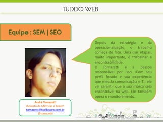 TUDDO WEB


Equipe : SEM | SEO
                                         Depois da estratégia e da
                                         operacionalização, o trabalho
                                         começa de fato. Uma das etapas,
                                         muito importante, é trabalhar a
                                         encontrabilidade.
                                         O Tomazetti é a pessoa
                                         responsável por isso. Com seu
                                         perfil focado e sua experiência
                                         que mescla comunicação e TI, ele
                                         vai garantir que a sua marca seja
                                         encontrável na web. Ele também
                                         opera o monitoramento.
            André Tomazetti
      Analista de Métricas e Search
      tomazetti@tuddoweb.com.br
               @tomazetti
 