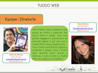 TUDDO WEB


Equipe : Diretoria
                                                                    Flávia Moiana
                                                                    Sócia-Diretora
                                                              flavia@tuddoweb.com.br
                        LIKE A BOSS! Toda a máquina roda            @flaviamoiana
                        graças ao sonho e expertise dos
                        sócios Flávia e André. Com uma
                        grande bagagem e pioneirismo no
                        mercado digital, é por eles que a
                        Tuddo Web cresceu rapidamente.
                        Com a Flávia você fala de negócios,
                        conteúdo e design. Com o André
                        você aprende sobre search e
    André de Moraes
      Sócio-Diretor
                        métricas. E com os dois e a Tuddo
andre@tuddoweb.com.br   Web, seu negócio se amplifica!
   @andredemoraes
 