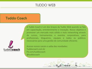 TUDDO WEB


Tuddo Coach

          A Tuddo Coach é um dos braços da Tuddo Web quando se fala
          em capacitação, entretenimento e inovação. Nosso objetivo é
          promover um mercado mais sólido e mais networking através
          de cursos, treinamentos e eventos corporativos, para
          profissionais, blogueiros, equipes e todos os públicos
          necessários para uma gestão de comunidade eficiente.

          Acesse nossos canais e saiba das novidades:
          Tuddocoach.com.br
          Fb.com/tuddocoach
          @tuddocoach
 