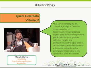 #TuddoBlogs

     Quem é Marcelo
          Vitorino?
                                     Atua como estrategista em
                                     comunicação digital. Trabalha
                                     como consultor no
                                     desenvolvimento de projetos
                                     digitais para mercado corporativo,
                                     gestão pública e campanhas
                                     políticas. Focado em
                                     planejamento estratégico online,
                                     produção de conteúdo orientado
                                     a demanda, ativação online,
                                     gerenciamento de crise e em
                                     campanhas para mídia social.
     Marcelo Vitorino
        Estrategista
http://presencaonline.com
       @mvitorino_
 