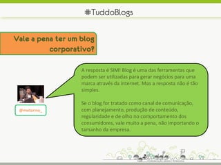 #TuddoBlogs

Vale a pena ter um blog
          corporativo?

                   A resposta é SIM! Blog é uma das ferramentas que
                   podem ser utilizadas para gerar negócios para uma
                   marca através da internet. Mas a resposta não é tão
                   simples.

                   Se o blog for tratado como canal de comunicação,
 @mvitorino_       com planejamento, produção de conteúdo,
                   regularidade e de olho no comportamento dos
                   consumidores, vale muito a pena, não importando o
                   tamanho da empresa.
 