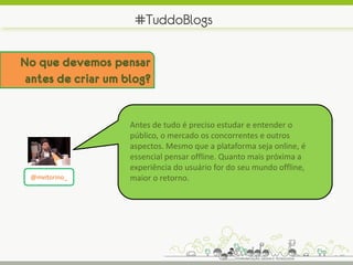 #TuddoBlogs

No que devemos pensar
 antes de criar um blog?


                    Antes de tudo é preciso estudar e entender o
                    público, o mercado os concorrentes e outros
                    aspectos. Mesmo que a plataforma seja online, é
                    essencial pensar offline. Quanto mais próxima a
                    experiência do usuário for do seu mundo offline,
 @mvitorino_        maior o retorno.
 