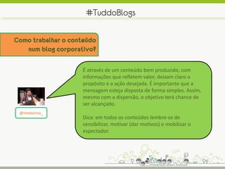 #TuddoBlogs

Como trabalhar o conteúdo
   num blog corporativo?

                    É através de um conteúdo bem produzido, com
                    informações que refletem valor, deixam claro o
                    propósito e a ação desejada. É importante que a
                    mensagem esteja disposta de forma simples. Assim,
                    mesmo com a dispersão, o objetivo terá chance de
                    ser alcançado.
 @mvitorino_
                    Dica: em todos os conteúdos lembre-se de
                    sensibilizar, motivar (dar motivos) e mobilizar o
                    espectador.
 