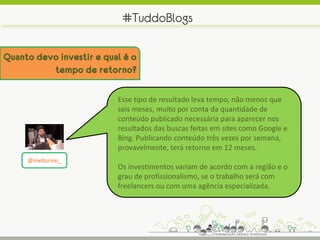 #TuddoBlogs

Quanto devo investir e qual é o
          tempo de retorno?

                          Esse tipo de resultado leva tempo, não menos que
                          seis meses, muito por conta da quantidade de
                          conteúdo publicado necessária para aparecer nos
                          resultados das buscas feitas em sites como Google e
                          Bing. Publicando conteúdo três vezes por semana,
                          provavelmente, terá retorno em 12 meses.
     @mvitorino_
                          Os investimentos variam de acordo com a região e o
                          grau de profissionalismo, se o trabalho será com
                          freelancers ou com uma agência especializada.
 
