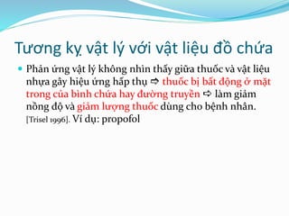 Tương kỵ vật lý với vật liệu đồ chứa
 Phản ứng vật lý không nhìn thấy giữa thuốc và vật liệu
nhựa gây hiệu ứng hấp thụ  thuốc bị bất động ở mặt
trong của bình chứa hay đường truyền  làm giảm
nồng độ và giảm lượng thuốc dùng cho bệnh nhân.
[Trisel 1996]. Ví dụ: propofol
 